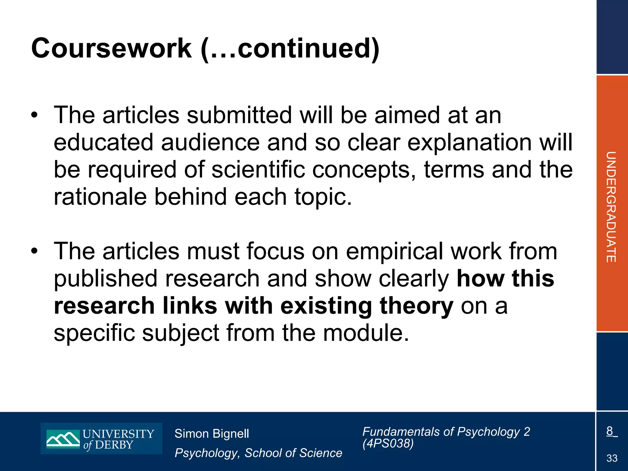 Coursework (…continued) The articles submitted will be aimed at an educated audience and so clear explanation will be required of scientific concepts, terms and the rationale behind each topic. The articles must focus on empirical work from published research and show clearly  how this research links with existing theory  on a specific subject from the module. 