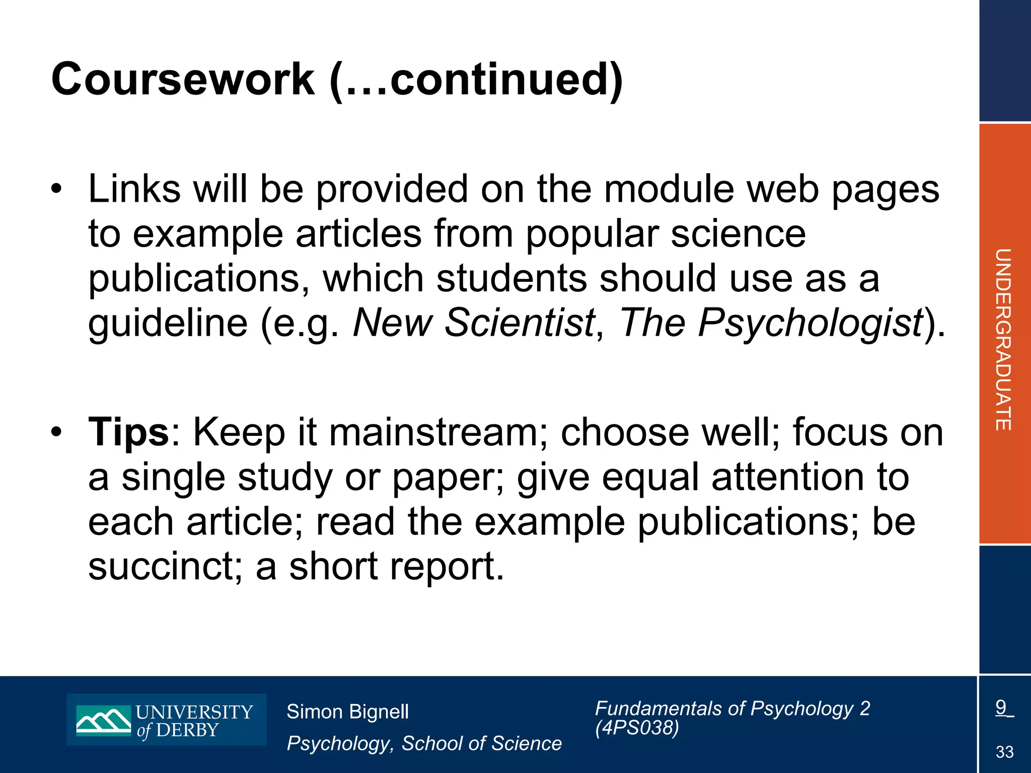 Coursework (…continued) Links will be provided on the module web pages to example articles from popular science publications, which students should use as a guideline (e.g.  New Scientist ,  The Psychologist ). Tips : Keep it mainstream; choose well; focus on a single study or paper; give equal attention to each article; read the example publications; be succinct; a short report. 