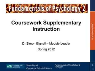 Coursework Supplementary




                                                                    UNDERGRADUATE
       Instruction

   Dr Simon Bignell – Module Leader
                     Spring 2012



     Simon Bignell                   Fundamentals of Psychology 2    1
                                     (4PS038)
     Psychology, School of Science                                    15
 