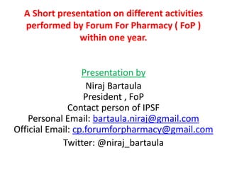 A Short presentation on different activities
performed by Forum For Pharmacy ( FoP )
within one year.
Presentation by
Niraj Bartaula
President , FoP
Contact person of IPSF
Personal Email: bartaula.niraj@gmail.com
Official Email: cp.forumforpharmacy@gmail.com
Twitter: @niraj_bartaula
 