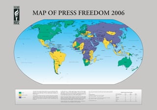 MAP OF PRESS FREEDOM 2006




The Map of Press Freedom reflects the flow of news and information within        In 2005, there were 1.11 billion people living in countries with free media,
and between 194 countries and territories. Universal criteria determine the      representing 17 percent of the world’s population. There were 2.57 billion
judgments, starting with Article 19 of the United Nations’ Declaration of        people living in countries with partly free media, representing 40 percent of
Human Rights.                                                                    the world’s population. There were 2.79 billion people living in countries with                                                                   1995   2000   2005
                                                                                 not free media, representing 43 percent of the world’s population.
Criteria include: the legal environment in which the media operate; the degree                                                                                                                                                      64     72     73
of independence of the news media from governmental ownership and                Everyone has the right to freedom of opinion and expression; this right includes
                                                                                                                                                                                                                                    63     53     54
influence; economic pressures on news content; and diverse violations of press   freedom to hold opinions without interference and to seek, receive and impart      1301 Connecticut Avenue, NW, 6th Floor, Washington, DC 20036
freedom from the murder of journalists to other extra-legal abuse and            information and ideas through any media and regardless of frontiers. Article 19,   Phone (202) 747-7000 Fax (202) 293-2840                         60     62     67
harassment.                                                                      Universal Declaration of Human Rights – UN General Assembly, 1948
                                                                                                                                                                    www.freedomhouse.org                                           187    187    194
                                                                                 Congress shall make no law…abridging the freedom of speech, or of the press…
                                                                                 The First Amendment to the Constitution of the United States
 