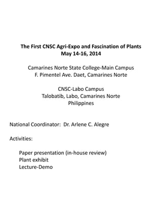 The First CNSC Agri-Expo and Fascination of Plants
May 14-16, 2014
Camarines Norte State College-Main Campus
F. Pimentel Ave. Daet, Camarines Norte
CNSC-Labo Campus
Talobatib, Labo, Camarines Norte
Philippines
National Coordinator: Dr. Arlene C. Alegre
Activities:
Paper presentation (in-house review)
Plant exhibit
Lecture-Demo
 