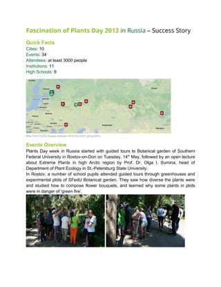 Fascination of Plants Day 2013 in Russia – Success Story
Quick Facts
Cities: 10
Events: 34
Attendees: at least 3000 people
Institutions: 11
High Schools: 9
Map from FoPD Russia website showing event geography
Events Overview
Plants Day week in Russia started with guided tours to Botanical garden of Southern
Federal University in Rostov-on-Don on Tuesday, 14th
May, followed by an open lecture
about Extreme Plants in high Arctic region by Prof. Dr. Olga I. Sumina, head of
Department of Plant Ecology in St.-Petersburg State University.
In Rostov, a number of school pupils attended guided tours through greenhouses and
experimental plots of SFedU Botanical garden. They saw how diverse the plants were
and studied how to compose flower bouquets, and learned why some plants in plots
were in danger of ‘green fire’.
 