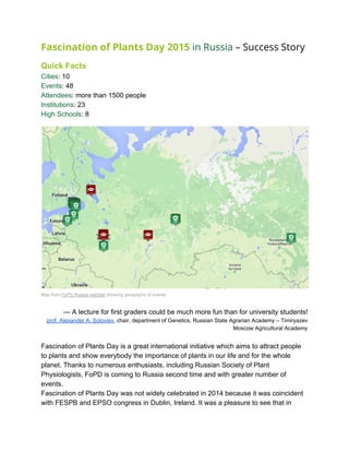 Fascination of Plants Day 2015​​in Russia​– Success Story
 
Quick Facts 
Cities​: 10 
Events​: 48 
Attendees​: more than 1500 people 
Institutions​: 23 
High Schools​: 8 
 
 
Map from ​FoPD Russia website​ showing geography of events 
 
— A lecture for first graders could be much more fun than for university students! 
prof. Alexander A. Soloviev​, chair, department of Genetics, Russian State Agrarian Academy – Timiryazev 
Moscow Agricultural Academy 
 
Fascination of Plants Day is a great international initiative which aims to attract people 
to plants and show everybody the importance of plants in our life and for the whole 
planet. Thanks to numerous enthusiasts, including Russian Society of Plant 
Physiologists, FoPD is coming to Russia second time and with greater number of 
events. 
Fascination of Plants Day was not widely celebrated in 2014 because it was coincident 
with FESPB and EPSO congress in Dublin, Ireland. It was a pleasure to see that in 
 