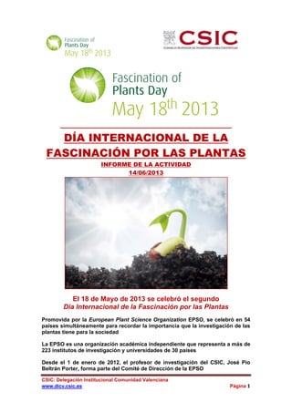 CSIC: Delegación Institucional Comunidad Valenciana
www.dicv.csic.es Página 1
DÍA INTERNACIONAL DE LA
FASCINACIÓN POR LAS PLANTAS
INFORME DE LA ACTIVIDAD
14/06/2013
El 18 de Mayo de 2013 se celebró el segundo
Día Internacional de la Fascinación por las Plantas
Promovida por la European Plant Science Organization EPSO, se celebró en 54
países simultáneamente para recordar la importancia que la investigación de las
plantas tiene para la sociedad
La EPSO es una organización académica independiente que representa a más de
223 institutos de investigación y universidades de 30 países
Desde el 1 de enero de 2012, el profesor de investigación del CSIC, José Pío
Beltrán Porter, forma parte del Comité de Dirección de la EPSO
 