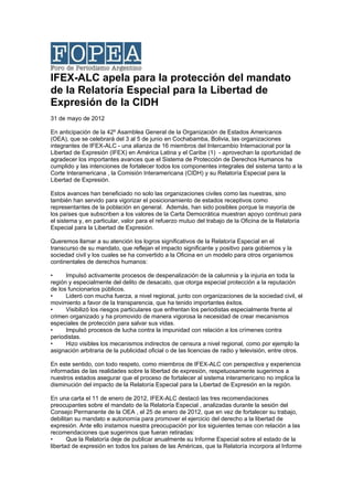IFEX-ALC apela para la protección del mandato
de la Relatoría Especial para la Libertad de
Expresión de la CIDH
31 de mayo de 2012

En anticipación de la 42º Asamblea General de la Organización de Estados Americanos
(OEA), que se celebrará del 3 al 5 de junio en Cochabamba, Bolivia, las organizaciones
integrantes de IFEX-ALC - una alianza de 16 miembros del Intercambio Internacional por la
Libertad de Expresión (IFEX) en América Latina y el Caribe (1) - aprovechan la oportunidad de
agradecer los importantes avances que el Sistema de Protección de Derechos Humanos ha
cumplido y las intenciones de fortalecer todos los componentes integrales del sistema tanto a la
Corte Interamericana , la Comisión Interamericana (CIDH) y su Relatoría Especial para la
Libertad de Expresión.

Estos avances han beneficiado no solo las organizaciones civiles como las nuestras, sino
también han servido para vigorizar el posicionamiento de estados receptivos como
representantes de la población en general. Además, han sido posibles porque la mayoría de
los países que subscriben a los valores de la Carta Democrática muestran apoyo continuo para
el sistema y, en particular, valor para el refuerzo mutuo del trabajo de la Oficina de la Relatoría
Especial para la Libertad de Expresión.

Queremos llamar a su atención los logros significativos de la Relatoría Especial en el
transcurso de su mandato, que reflejan el impacto significante y positivo para gobiernos y la
sociedad civil y los cuales se ha convertido a la Oficina en un modelo para otros organismos
continentales de derechos humanos:

•     Impulsó activamente procesos de despenalización de la calumnia y la injuria en toda la
región y especialmente del delito de desacato, que otorga especial protección a la reputación
de los funcionarios públicos.
•     Lideró con mucha fuerza, a nivel regional, junto con organizaciones de la sociedad civil, el
movimiento a favor de la transparencia, que ha tenido importantes éxitos.
•     Visibilizó los riesgos particulares que enfrentan los periodistas especialmente frente al
crimen organizado y ha promovido de manera vigorosa la necesidad de crear mecanismos
especiales de protección para salvar sus vidas.
•     Impulsó procesos de lucha contra la impunidad con relación a los crímenes contra
periodistas.
•     Hizo visibles los mecanismos indirectos de censura a nivel regional, como por ejemplo la
asignación arbitraria de la publicidad oficial o de las licencias de radio y televisión, entre otros.

En este sentido, con todo respeto, como miembros de IFEX-ALC con perspectiva y experiencia
informadas de las realidades sobre la libertad de expresión, respetuosamente sugerimos a
nuestros estados asegurar que el proceso de fortalecer al sistema interamericano no implica la
disminución del impacto de la Relatoría Especial para la Libertad de Expresión en la región.

En una carta el 11 de enero de 2012, IFEX-ALC destacó las tres recomendaciones
preocupantes sobre el mandato de la Relatoría Especial , analizadas durante la sesión del
Consejo Permanente de la OEA , el 25 de enero de 2012, que en vez de fortalecer su trabajo,
debilitan su mandato e autonomía para promover el ejercicio del derecho a la libertad de
expresión. Ante ello instamos nuestra preocupación por los siguientes temas con relación a las
recomendaciones que sugerimos que fueran retiradas:
•      Que la Relatoría deje de publicar anualmente su Informe Especial sobre el estado de la
libertad de expresión en todos los países de las Américas, que la Relatoría incorpora al Informe
 
