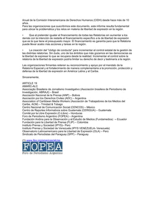 Anual de la Comisión Interamericana de Derechos Humanos (CIDH) desde hace más de 10
años.
Para las organizaciones que suscribímos este documento, este informe resulta fundamental
para ubicar la problemática y los retos en materia de libertad de expresión en la región.

•    Que al pretender igualar el financiamiento de todas las Relatorías sin aumentar a los
demás con la intención de restarle el financiamiento específico a la de libertad de expresión
que es la que tiene el presupuesto mayor. El financiamiento es garantía para que la Relatoria
puede llevar acabo más acciones y tareas en la región.

•      La creación del "código de conducta" para incrementar el control estatal de la gestión de
las distintas relatorías. Sin duda, uno de los ámbitos que más gozamos en las democracias es
la libertad de expresar lo que se recupera desde la realidad. Incrementar el control sobre la
relatoría de la libertad de expresión podría limitar su derecho de decir y lastimaría a la región.

Las organizaciones firmantes reiteran su reconocimiento y apoyo por el mandato de la
Relatoría Especial y el fortalecimiento de manera complementaria a la promoción, protección y
defensa de la libertad de expresión en América Latina y el Caribe.

Sinceramente,

ARTICLE 19
AMARC-ALC
Associação Brasileira de Jornalismo Investigativo (Asociación brasilera de Periodismo de
Investigación, ABRAJI) – Brasil
Asociación Nacional de la Prensa (ANP) – Bolivia
Asociación por los Derechos Civiles (ADC) – Argentina
Association of Caribbean Media Workers (Asociación de Trabajadores de los Medios del
Caribe, ACM) – Trinidad & Tobago
Centro Nacional de Comunicación Social (CENCOS) – México
Centro de Reportes Informativos sobre Guatemala (CERIGUA) – Guatemala
Comité por la Libre Expresión (C-Libre) – Honduras
Foro de Periodismo Argentino (FOPEA) – Argentina
Fundación Andina para la Observación y el Estudio de Medios (Fundamedios) -- Ecuador
Fundación para la Libertad de Prensa (FLIP) – Colombia
Instituto Prensa y Sociedad (IPYS)– Perú
Instituto Prensa y Sociedad de Venezuela (IPYS VENEZUELA- Venezuela)
Observatorio Latinoamericano para la Libertad de Expresión (OLA) – Perú
Sindicato de Periodistas del Paraguay (SPP) – Paraguay

(1) www.ifex.org/americas/alc/es
 