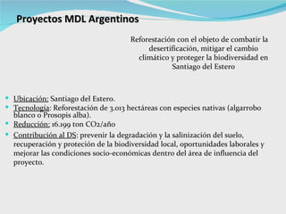 Proyectos MDL Argentinos Ubicación:  Santiago del Estero. Tecnología : Reforestación de 3.013 hectáreas con especies nativas (algarrobo blanco o Prosopis alba).  Reducción:  16.199 ton CO2/año Contribución al DS : p revenir la degradación y la salinización del suelo, recuperación y proteción de la biodiversidad local, oportunidades laborales y mejorar las condiciones socio-económicas dentro del área de influencia del proyecto. Reforestación con el objeto de combatir la desertificación, mitigar el cambio climático y proteger la biodiversidad en Santiago del Estero 