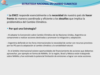 ESTRATEGIA NACIONAL EN CAMBIO CLIMATICO   La ENCC  responde esencialmente a la  necesidad  de nuestro país de  hacer frente  de manera coordinada y eficiente a los  desafíos  que implica la problemática del Cambio Climático.  Por qué una Estrategia? - Al adoptar la Convención sobre Cambio Climático de las Naciones Unidas, Argentina se compromete a realizar acciones destinadas a promover la mitigación y adaptación. -  Argentina defiende en los foros internacionales la necesidad de contar con recursos provistos por los PD para la adaptación al cambio climático y la variabilidad natural. - En el ámbito internacional existen oportunidades de financiamiento de acciones que debemos aprovechar, por ejemplo en forma de NAMAs. En la región, Brasil y México están trabajando sobre NAMAs y han estimado la potencial limitación de emisiones a lograr con estas acciones. 