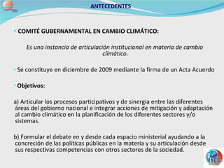 COMITÉ GUBERNAMENTAL EN CAMBIO CLIMÁTICO:  Es una instancia de articulación institucional en materia de cambio climático. Se constituye en diciembre de 2009 mediante la firma de un Acta Acuerdo Objetivos: a) Articular los procesos participativos y de sinergia entre las diferentes áreas del gobierno nacional e integrar acciones de mitigación y adaptación al cambio climático en la planificación de los diferentes sectores y/o sistemas. b) Formular el debate en y desde cada espacio ministerial ayudando a la concreción de las políticas públicas en la materia y su articulación desde sus respectivas competencias con otros sectores de la sociedad. ANTECEDENTES 