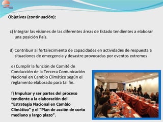 c) Integrar las visiones de las diferentes áreas de Estado tendientes a elaborar una posición País. d) Contribuir al fortalecimiento de capacidades en actividades de respuesta a situaciones de emergencia y desastre provocadas por eventos extremos Objetivos (continuación): e) Cumplir la función de Comité de Conducción de la Tercera Comunicación Nacional en Cambio Climático según el reglamento elaborado para tal fin. f)  Impulsar y ser partes del proceso tendiente a la elaboración del “Estrategia Nacional en Cambio Climático” y el “Plan de acción de corto mediano y largo plazo”. 