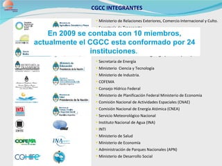 CGCC INTEGRANTES  Ministerio de Relaciones Exteriores, Comercio Internacional y Culto.  Secretaría de Transporte Ministerio de Educación Ministerio de Trabajo Secretaria de Agricultura Instituto Nacional de Tecnología Agropecuaria (INTA)  Secretaria de Energía Ministerio  Ciencia y Tecnología  Ministerio de Industria.  COFEMA  Consejo Hídrico Federal Ministerio de Planificación Federal Ministerio de Economía Comisión Nacional de Actividades Espaciales (CNAE) Comisión Nacional de Energía Atómica (CNEA) Servicio Meteorológico Nacional Instituto Nacional de Agua (INA) INTI Ministerio de Salud Ministerio de Economía Administración de Parques Nacionales (APN) Ministerio de Desarrollo Social En 2009 se contaba con 10 miembros, actualmente el CGCC esta conformado por 24 instituciones .   