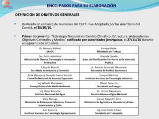 ENCC: PASOS PARA SU ELABORACIÓN DEFINICIÓN DE OBJETIVOS GENERALES  Realizado en el marco de reuniones del CGCC. Fue Adoptado por los miembros del  Comité,  el 25/10/10 .  P rimer documento : “Estrategia Nacional en Cambio Climático : Estructura. Antecedentes. Objetivos Generales y Medios”  r atificado por autoridades jerárquicas , el  27/11/10  durante el segmento de alto nivel.  Ing. Juan Pablo Schiavi Secretaría de Transporte Luis Basterra Instituto Nacional de Tecnología Agropecuaria Asesor Alejandro Silva Ministerio de Agricultura, Ganadería y Pesca Silvia Merega Ministerio de Relaciones Exteriores, Comercio Internacional y Culto Dr. Hector Ciappesoni Servicio Meteorológico Nacional Ing. Oscar Bronzina Instituto Nacional del Agua Daniel Cameron Secretaria de Energía Ing. Alfredo Montalvan Consejo Federal de Medio Ambiente Enrique Martínez Instituto Nacional de Tecnología industrial Felix Menicoci y Conrado Franco Varotto Comisión Nacional de Asuntos Espaciales Lic. Antonio Armando Mezmezian Secretaria de Política Económica Eduardo Bianchi Secretaria de Industria y Comercio Graciela Oporto Subs. de Planificación Territorial de la Inversión Publica Dra. Ruth Ladenheim Ministerio de Ciencia, Tecnología e Innovación Productiva Enrique Deibe Ministerio de Trabajo Dr. Homero Bibiloni SAyDS 