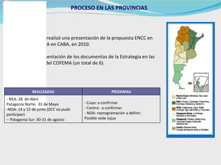 PROCESO EN LAS PROVINCIAS   Antecedente: se realizó una presentación de la propuesta ENCC en reunión de COFEMA en CABA, en 2010.  Se solicitó la presentación de los documentos de la Estrategia en las  distintas regiones del COFEMA (un total de 6). - Cuyo: a confirmar - Centro:  a confirmar - NOA: reprogramación a definir.  Posible sede Jujuy - NEA: 28  de Abril  Patagonia Norte:  31 de Mayo  NOA: 14 y 15 de junio ( DCC no pudo participar )  - Patagonia Sur: 30-31 de agosto PROXIMAS REALIZADAS 