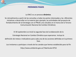 PRÓXIMOS PASOS La ENCC es un proceso  dinámico .  Se retroalimenta a partir de las consultas a todas las partes interesadas y las  diferentes iniciativas a desarrollar en la materia (por ejemplo, las actividades del proyecto de fortalecimiento de la Estrategia con el PNUD y los estudios en el marco de la Tercera Comunicación Nacional de Cambio Climático).  El 30 septiembre se inició la segunda fase de la elaboración de la Estrategia Nacional en Cambio Climático que esperamos  incluya la  definición de metas e indicadores para cada una de las acciones definidas en la primera fase. Los invitamos a participar a través de los canales que hemos establecido para tal fin http://www.ambiente.gov.ar/?idarticulo=9752 