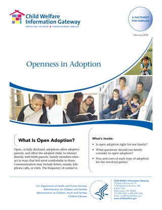 A FActSheet
                                                                                                    For FAmilieS




                                                                                                      February 2003




         Openness in Adoption




                                                                   What’s inside:
   What is open Adoption?
                                                                   • Is open adoption right for our family?
Open, or fully disclosed, adoptions allow adoptive                 • What questions should our family
parents, and often the adopted child, to interact                    consider in open adoption?
directly with birth parents. Family members inter-
                                                                   • Pros and cons of each type of adoption
act in ways that feel most comfortable to them.                      for the involved parties
Communication may include letters, emails, tele-
phone calls, or visits. The frequency of contact is



                                                                                    Child Welfare Information Gateway
                                                                                    Children’s Bureau/ACYF
                 U.S. Department of Health and Human Services                       1250 Maryland Avenue, SW
                                                                                    Eighth Floor
                        Administration for Children and Families
                                                                                    Washington, DC 20024
                 Administration on Children, Youth and Families                     703.385.7565 or 800.394.3366
                                               Children’s Bureau                    Email: info@childwelfare.gov
                                                                                    www.childwelfare.gov
 
