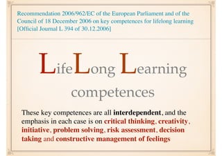 Recommendation 2006/962/EC of the European Parliament and of the
Council of 18 December 2006 on key competences for lifelong learning
[Ofﬁcial Journal L 394 of 30.12.2006]
LifeLong Learning
competences
These key competences are all interdependent, and the
emphasis in each case is on critical thinking, creativity,
initiative, problem solving, risk assessment, decision
taking and constructive management of feelings
 