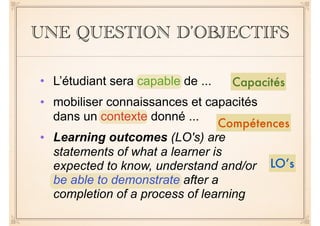 UNE QUESTION D’OBJECTIFS
Capacités
Compétences
LO’s
• L’étudiant sera capable de ...
• mobiliser connaissances et capacités
dans un contexte donné ...
• Learning outcomes (LO's) are
statements of what a learner is
expected to know, understand and/or
be able to demonstrate after a
completion of a process of learning
 