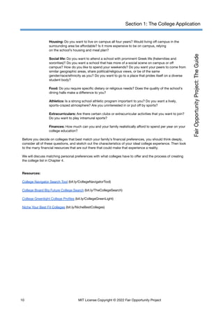 Section 1: The College Application
Housing: Do you want to live on campus all four years? Would living off campus in the
surrounding area be affordable? Is it more expensive to be on campus, relying
on the school’s housing and meal plan?
Social life: Do you want to attend a school with prominent Greek life (fraternities and
sororities)? Do you want a school that has more of a social scene on campus or off
campus? How do you like to spend your weekends? Do you want your peers to come from
similar geographic areas, share political/religious views, or be of the same
gender/race/ethnicity as you? Do you want to go to a place that prides itself on a diverse
student body?
Food: Do you require specific dietary or religious needs? Does the quality of the school’s
dining halls make a difference to you?
Athletics: Is a strong school athletic program important to you? Do you want a lively,
sports-crazed atmosphere? Are you uninterested in or put off by sports?
Extracurriculars: Are there certain clubs or extracurricular activities that you want to join?
Do you want to play intramural sports?
Finances: How much can you and your family realistically afford to spend per year on your
college education?
Before you decide on colleges that best match your family’s financial preferences, you should think deeply,
consider all of these questions, and sketch out the characteristics of your ideal college experience. Then look
to the many financial resources that are out there that could make that experience a reality.
We will discuss matching personal preferences with what colleges have to offer and the process of creating
the college list in Chapter 4.
Resources:
College Navigator Search Tool (bit.ly/CollegeNavigatorTool)
College Board Big Future College Search (bit.ly/TheCollegeSearch)
College Greenlight College Profiles (bit.ly/CollegeGreenLight)
Niche Your Best Fit Colleges (bit.ly/NicheBestColleges)
10 MIT License Copyright © 2022 Fair Opportunity Project
 