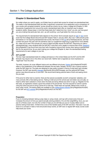Section 1: The College Application
Chapter 3: Standardized Tests
No matter where you want to apply, you’ll likely have to submit test scores for at least one standardized test.
The reality is that standardized tests are often a significant component of an application and a comparison of
your scores with accepted students’ scores should be a factor as you make a college list (Chapter 4). With
thousands of applicants from around the world, standardized tests offer an imperfect way to assess
academic ability. Always keep in mind that these tests don’t determine how ‘smart’ you are, just how good
you are at taking that particular test, and—as with anything—you’ll get better the more you study.
The requirements for standardized tests depend on the school. Some schools require an SAT or ACT score
(note that the College Board discontinued SAT Subject Tests in January 2021). But over 1,500 schools pride
themselves on not requiring standardized test scores, like those on this list (bit.ly/TestOptionalList), and that
number has grown this year with the pandemic (see our supplement beginning on page 60 for more details).
So, make sure to see if the schools you want to attend actually require the SAT/ACT. Assuming you take a
standardized test, many students take the SAT/ACT more than once, largely to improve their score. Research
(​
​
bit.ly/RetestACT) has found that more than half of students improve their scores when taking a standardized
test for the second time. As you start making your college list (Chapter 4), learn the standardized testing
requirements for each college on your list.
ACT and SAT
The two major standardized tests for college admissions in the United States are the ACT and the SAT.
Schools may require one or the other, but never both. Neither test is regarded as more impressive or
“legitimate” than the other.
The tests, however, do cover different topics and use different structures. Kaplan (bit.ly/KaplanACTorSAT)
offers a nice breakdown of the differences between the two tests. Notably, the ACT has a science section,
while the SAT does not. The tests are designed to stay pretty constant in terms of what each test includes.
However, the SAT was recently changed significantly (​
​
bit.ly/SATChanges), and the optional SAT Essay
section was discontinued as of June 2021. We recommend taking practice tests of both and seeing which
fits you best.
If the price for either test is a barrier, there are fee waivers accessible via both companies’ websites, and
many schools offer a free testing service. Testing is held around the school year and dates vary annually, so
head to either test’s website to check when the tests are being offered and when to sign up. Register for the
test early, as registration closes a good time ahead of the actual test. You’ll be required to submit a photo
using the online tool and to bring a photo ID on test day. These tests are typically offered every month or
every other month. The testing dates are available on the College Board website (bit.ly/RegistrationForSAT)
for the SAT and ACT website (bit.ly/RegistrationForACT) for the ACT.
Preparation
If you’re choosing between taking a prep class or using a book, we’d go with a book every time as it
increases the amount of time you spend actually solving problems. It’s a lot like weightlifting. Sure, you can
pay for a fitness coach, but only the number of reps you do will help you put on muscle. Make sure to
practice taking timed tests—limited time is one of the hardest parts of the SAT and ACT. That said, if you are
stuck on a concept or need a more structured study routine, an SAT tutor or regular SAT study course could
help boost your score.
11 MIT License Copyright © 2022 Fair Opportunity Project
 