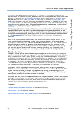 Section 1: The College Application
We recommend using a preparation book written by the makers of the test because those books most
accurately reflect the questions and format of the actual tests. The SAT is written by the College Board, so for
a flavor of the test check out “The Official SAT Study Guide” (bit.ly/OfficialSAT) and the free online version.
(bit.ly/SATStudy) The ACT is written by ACT, Inc., so for that test, we recommend “The Actual ACT Prep
Guide.” (bit.ly/OfficialACT) Other prep books could provide additional tips that the makers of the tests might
be hesitant to provide, such as how many probability questions you can expect on the math section, or why
you should skip hard questions, or why standardized tests are flawed to your advantage. Princeton Review’s
“ACT Prep” (​
​
bit.ly/ACTPrepAmazon) is one of our favorites.
If purchasing prep books presents a financial challenge, go to a local bookstore or school/public library, and
use the preparation books there. Many schools and local libraries have a college prep bookshelf, so take
advantage of them. You can always ask to borrow books from friends or classmates. You could even create a
study pool for the standardized test of your choice. There are tons of online resources for standardized tests
as well. Khan Academy (bit.ly/KhanAcademySite) is an excellent, free resource for standardized test
preparation.
When you do practice problems or take practice tests, the focus should be on trying to improve. No one
needs to know your practice scores, and you aren’t trying to impress anyone. If you are unsure about a
question and guess correctly, don’t just forget about it! After each practice test you take, go back and review
any questions that you guessed on, got wrong, or had any doubts about. The more you reflect on your
practice tests, the more you can identify your weaknesses and do better next time. For example, if you go
over your math sections for the ACT/SAT, you might notice that you need to work on geometry more.
Focusing your efforts on where you have room to improve will help you achieve the best possible scores.
Submitting Your Scores
For the ACT and SAT, you can take both tests more than once and can usually just report your highest total
score to the school, referred to as your “superscore”—your highest possible score in each section of the test.
If your top reading score is from a March test, and your top math score is from a June test, you’ll have to
send the entire test scores for both tests. The colleges will tabulate your “superscore” by recording the best
scores of each subject. Although “superscoring” may seem like a good idea, enabling you to really focus in
on one subject, it isn’t always: some schools (e.g. Pomona College, the UC schools, or Sacred Heart
University) will require you to report all your test scores. Therefore, if you report that you’ve taken the ACT
nine times and did poorly on eight of them, the admission committee will also see this record.
Both the ACT and SAT provide score submission options, where test-takers can write in colleges where
they’d like to send scores before they take the test, sometimes for free or reduced cost. The free side of this
is great. That said, the danger is that if you bomb a standardized test, that score is sent straight to the
college you want to impress; if you don’t select a college, your test won’t be sent, but you’ll have to pay for
submitting your score later via the online tool where you registered.
In sum, see what tests your schools ask for, write them down in a spreadsheet (see Chapter 5), and then start
studying for the tests that you need to take, one subject at a time. Your goal is to get these tests out of the
way with good scores ASAP so that you can devote time to the more nuanced portions of the application
instead of having to be worried about retaking your standardized tests.
Resources:
Princeton Review's Overview of ACT vs. SAT (bit.ly/SATandACTcompare)
Khan Academy’s SAT Prep (bit.ly/SATPrepKhan)
Should I Apply Test-Optional? (from College Transitions) (bit.ly/TestOptionalQs)
12 MIT License Copyright © 2022 Fair Opportunity Project
 
