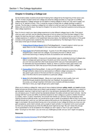 Section 1: The College Application
Chapter 4: Creating a College List
As the timeline stated, students should start finalizing their college list by the beginning of their senior year.
The ‘fit’ of what a student wants from college and what the college provides is a huge part of a fulfilling
college experience. College rankings can be helpful in finding colleges to which you may want to apply, but
there is no ‘fit’ element to them. Thus, it would be unwise to simply rely on college rankings to apply to
schools. The first step in creating a college list is to reflect on what you want out of the college experience.
Make a list and write this down. Go back to Chapter 2 for some of the important questions surrounding your
ideal college experience.
Now it’s time to match your ideal college experience to what different colleges have to offer. Think about
what you want, and then use the following resources to find out where you’ll find the best college fit. Dive
deeply into learning what each college is like, and figure out whether it matches what you want from your
college experience. In addition to the hyperlinked resources below, the Additional Tools section of this guide
includes a brief questionnaire created by Roy Gamse and published by The Washington Post to help you
think about what type of schools interest you.
1. College Board College Search (bit.ly/TheCollegeSearch) - A search engine in which you can
apply filters to a list of colleges to find ones that best match your preferences.
2. Fiske Guide (bit.ly/FiskeGuideCollege) - A guide of over 300 colleges that provides a
straightforward, insider look into colleges. If purchasing the book is difficult, we’d
recommend skimming or reading the book at a bookstore over several days.
3. Edmit (bit.ly/EdmitMe) - A resource for personalized, easy-to-understand pricing of colleges plus
data on average post-grad earnings of students and other outcomes. Tuition estimates
are a lot more accurate than other tools because Edmit uses your financial/academic profile
for estimates and recommendations. Heads up: there is a premium (read: paid) version, but
we recommend the 100% free account that provides data/estimates for 2,000+ colleges.
4. CampusReel (bit.ly/CampusReel) - A video and VR platform that gives a sense of a college’s vibe
through authentic videos shot by real students on different college campuses. It’s
also great to get a sense of the look and feel of a campus, and to see what a
day-in-the-life is like for some students at a particular college.
5. Niche (bit.ly/NicheBestColleges) - Allows you to get ratings on dorm quality, food, and
social life through students submitting their own feedback. As students submit
the scores, you will get imperfect information since students will likely be biased.
With that in mind, you might still get some useful insight.
When you’re making a college list, make sure to have a balance between safety, match, and reach schools.
Safety schools are schools where you’re likely to get accepted. A reach school is a school that is a stretch to
get accepted, meaning it might be hard to get into or has admission standards (GPA, test scores, etc.) that
are a bit above yours. A match school has standards between the safety schools and reach schools. Use the
average SAT/ACT scores and GPAs of admitted students for each college as a guide for whether the school
is a safety, match, or reach. Importantly, the schools that interest you will have varying acceptance rates.
Viewing schools as difficulty levels, you should strive to get a variety of acceptance rates so that if your more
difficult schools don’t work out, you still have options that excite you. By diversifying, you won’t have all your
eggs in one basket. We recommend having one or two schools on your college list where you know you can
gain acceptance, some match schools, and a couple of reach schools. It is important not to count yourself
out from any school because you think the difficulty level might be too high. We can’t stress this enough.
You’re guaranteed to not be accepted to the colleges you don’t apply to. Even if you get a rejection
letter—we all got our fair share—you can know you challenged yourself, and you won’t regret not applying.
Resources:
College Visit Checklist Worksheet (​
​
bit.ly/CollegeProsCons)
College Comparison Chart (bit.ly/CollegeComparisonChart)
13 MIT License Copyright © 2022 Fair Opportunity Project
 