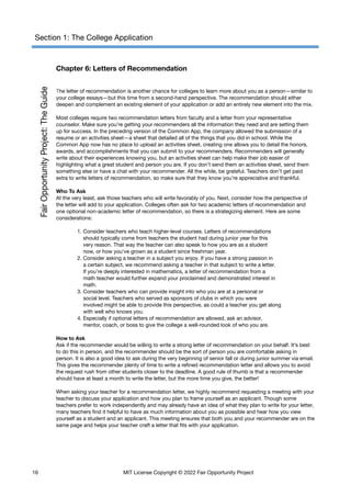 Section 1: The College Application
Chapter 6: Letters of Recommendation
The letter of recommendation is another chance for colleges to learn more about you as a person—similar to
your college essays—but this time from a second-hand perspective. The recommendation should either
deepen and complement an existing element of your application or add an entirely new element into the mix.
Most colleges require two recommendation letters from faculty and a letter from your representative
counselor. Make sure you’re getting your recommenders all the information they need and are setting them
up for success. In the preceding version of the Common App, the company allowed the submission of a
resume or an activities sheet—a sheet that detailed all of the things that you did in school. While the
Common App now has no place to upload an activities sheet, creating one allows you to detail the honors,
awards, and accomplishments that you can submit to your recommenders. Recommenders will generally
write about their experiences knowing you, but an activities sheet can help make their job easier of
highlighting what a great student and person you are. If you don’t send them an activities sheet, send them
something else or have a chat with your recommender. All the while, be grateful. Teachers don’t get paid
extra to write letters of recommendation, so make sure that they know you’re appreciative and thankful.
Who To Ask
At the very least, ask those teachers who will write favorably of you. Next, consider how the perspective of
the letter will add to your application. Colleges often ask for two academic letters of recommendation and
one optional non-academic letter of recommendation, so there is a strategizing element. Here are some
considerations:
1. Consider teachers who teach higher-level courses. Letters of recommendations
should typically come from teachers the student had during junior year for this
very reason. That way the teacher can also speak to how you are as a student
now, or how you’ve grown as a student since freshman year.
2. Consider asking a teacher in a subject you enjoy. If you have a strong passion in
a certain subject, we recommend asking a teacher in that subject to write a letter.
If you’re deeply interested in mathematics, a letter of recommendation from a
math teacher would further expand your proclaimed and demonstrated interest in
math.
3. Consider teachers who can provide insight into who you are at a personal or
social level. Teachers who served as sponsors of clubs in which you were
involved might be able to provide this perspective, as could a teacher you get along
with well who knows you.
4. Especially if optional letters of recommendation are allowed, ask an advisor,
mentor, coach, or boss to give the college a well-rounded look of who you are.
How to Ask
Ask if the recommender would be willing to write a strong letter of recommendation on your behalf. It’s best
to do this in person, and the recommender should be the sort of person you are comfortable asking in
person. It is also a good idea to ask during the very beginning of senior fall or during junior summer via email.
This gives the recommender plenty of time to write a refined recommendation letter and allows you to avoid
the request rush from other students closer to the deadline. A good rule of thumb is that a recommender
should have at least a month to write the letter, but the more time you give, the better!
When asking your teacher for a recommendation letter, we highly recommend requesting a meeting with your
teacher to discuss your application and how you plan to frame yourself as an applicant. Though some
teachers prefer to work independently and may already have an idea of what they plan to write for your letter,
many teachers find it helpful to have as much information about you as possible and hear how you view
yourself as a student and an applicant. This meeting ensures that both you and your recommender are on the
same page and helps your teacher craft a letter that fits with your application.
16 MIT License Copyright © 2022 Fair Opportunity Project
 