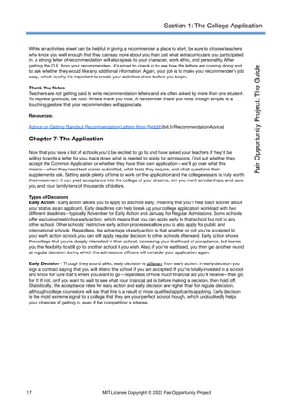 Section 1: The College Application
While an activities sheet can be helpful in giving a recommender a place to start, be sure to choose teachers
who know you well enough that they can say more about you than just what extracurriculars you participated
in. A strong letter of recommendation will also speak to your character, work ethic, and personality. After
getting the O.K. from your recommenders, it’s smart to check in to see how the letters are coming along and
to ask whether they would like any additional information. Again, your job is to make your recommender’s job
easy, which is why it’s important to create your activities sheet before you begin.
Thank You Notes
Teachers are not getting paid to write recommendation letters and are often asked by more than one student.
To express gratitude, be cool. Write a thank you note. A handwritten thank you note, though simple, is a
touching gesture that your recommenders will appreciate.
Resources:
Advice on Getting Standout Recommendation Letters (from Reddit) (bit.ly/RecommendationAdvice)
Chapter 7: The Application
Now that you have a list of schools you’d be excited to go to and have asked your teachers if they’d be
willing to write a letter for you, track down what is needed to apply for admissions. Find out whether they
accept the Common Application or whether they have their own application—we’ll go over what this
means—when they need test scores submitted, what tests they require, and what questions their
supplements ask. Setting aside plenty of time to work on the application and the college essays is truly worth
the investment: it can yield acceptance into the college of your dreams, win you merit scholarships, and save
you and your family tens of thousands of dollars.
Types of Decisions
Early Action - Early action allows you to apply to a school early, meaning that you’ll hear back sooner about
your status as an applicant. Early deadlines can help break up your college application workload with two
different deadlines—typically November for Early Action and January for Regular Admissions. Some schools
offer exclusive/restrictive early action, which means that you can apply early to that school but not to any
other school. Other schools’ restrictive early action processes allow you to also apply for public and
international schools. Regardless, the advantage of early action is that whether or not you’re accepted to
your early action school, you can still apply regular decision to other schools afterward. Early action shows
the college that you’re deeply interested in their school, increasing your likelihood of acceptance, but leaves
you the flexibility to still go to another school if you wish. Also, if you’re waitlisted, you then get another round
at regular decision during which the admissions officers will consider your application again.
Early Decision - Though they sound alike, early decision is different from early action: in early decision you
sign a contract saying that you will attend the school if you are accepted. If you’re totally invested in a school
and know for sure that’s where you want to go—regardless of how much financial aid you’ll receive—then go
for it! If not, or if you want to wait to see what your financial aid is before making a decision, then hold off.
Statistically, the acceptance rates for early action and early decision are higher than for regular decision,
although college counselors will say that this is a result of more qualified applicants applying. Early decision
is the most extreme signal to a college that they are your perfect school though, which undoubtedly helps
your chances of getting in, even if the competition is intense.
17 MIT License Copyright © 2022 Fair Opportunity Project
 