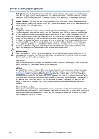 Section 1: The College Application
Rolling Admission - Rolling admission means that the school will take qualified applicants until the class is
filled. You can apply any time after a certain date and will hear back within a particular number of weeks on
your status. Most US colleges operate on a rolling admission basis. As always, it’s a benefit to apply early.
Regular Decision - This is the final and most normal opportunity to apply for a school. Make sure you get
your applications in before this deadline so you don’t have to worry about it. Most of your applications will be
regular decision if not rolling admission.
Transcript
Colleges will want to see how you used your time in high school, examining your course load and grades.
Usually colleges will weigh the high school junior and sophomore years with more clout than freshman year,
as they understand that the adjustment period to high school can be hard. Overall, colleges are mindful of
trends in your transcript, so don’t be too worried about an individual poor grade or two; if possible, have your
school counselor speak to why the dip may have occurred in the recommendation letter. Colleges you apply
to will want to see your high school performance up to senior winter, and if you’re accepted into the school
and then accept the offer, often to spring. Stop by your counselor’s office to drop off a list of the colleges
you’ve applied to, probably via a spreadsheet or table, so that your counselor knows where to send your
transcript. Colleges will weigh your academic performance relative to the opportunities available at your
school and not against the opportunities of other students from other schools.
Mid-Year Report
If you have applied to a school with an early deadline then you will also need to submit a transcript at the
halfway point of your senior year. This report will include your grades from the first half of your senior year.
Don’t forget it, and don’t catch senioritis too soon.
Final Report
After you’ve been accepted to college, you will need to submit a transcript reflecting your entire time in high
school, including your confirmation of high school graduation.
ACT/SAT
See the ACT/SAT sections in Chapter 3 for more details. These tests provide a way for colleges to compare
an extremely diverse and talented application pool directly. You must send scores to each school via the
College Board (bit.ly/CollegeBoardSite) or ACT website (bit.ly/TheACTSite). After you have submitted your
online application, make sure that the schools you’ve applied to also have your necessary test scores. If you
didn’t send these through the score report when you took your test, then head to either the College Board or
ACT website, login through the account that you’ve created, and select the schools that need your test
scores for either test to then send them. This costs some money, but there are need-based fee waivers
available.
Recommendation Letters
Having given your recommenders plenty of time, you now must make sure that your recommenders submit
the information to your respective school before the application date ends either by mailing them or through a
third-party submission software that your school may use. Teachers are human too, so stay in touch with
them to make sure they’re on top of it.
18 MIT License Copyright © 2022 Fair Opportunity Project
 