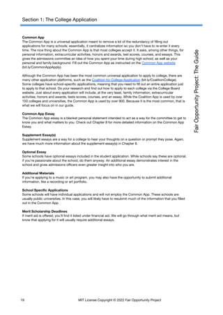 Section 1: The College Application
Common App
The Common App is a universal application meant to remove a lot of the redundancy of filling out
applications for many schools: essentially, it centralizes information so you don’t have to re-enter it every
time. The nice thing about the Common App is that most colleges accept it. It asks, among other things, for
personal information, extracurricular activities, honors and awards, test scores, courses, and essays. This
gives the admissions committee an idea of how you spent your time during high school, as well as your
personal and family background. Fill out the Common App as instructed on the Common App website
(bit.ly/CommonAppApply).
Although the Common App has been the most common universal application to apply to college, there are
many other application platforms, such as the Coalition for College Application (bit.ly/CoalitionCollege).
Some colleges have school-specific applications, meaning that you need to fill out an entire application just
to apply to that school. Do your research and find out how to apply to each college via the College Board
website. Just about every application will include, at the very least, family information, extracurricular
activities, honors and awards, tests scores, courses, and an essay. While the Coalition App is used by over
150 colleges and universities, the Common App is used by over 900. Because it is the most common, that is
what we will focus on in our guide.
Common App Essay
The Common App essay is a blanket personal statement intended to act as a way for the committee to get to
know you and what matters to you. Check out Chapter 8 for more detailed information on the Common App
Essay.
Supplement Essay(s)
Supplement essays are a way for a college to hear your thoughts on a question or prompt they pose. Again,
we have much more information about the supplement essay(s) in Chapter 8.
Optional Essay
Some schools have optional essays included in the student application. While schools say these are optional,
if you’re passionate about the school, do them anyway. An additional essay demonstrates interest in the
school and gives admissions officers even greater insight into who you are.
Additional Materials
If you’re applying to a music or art program, you may also have the opportunity to submit additional
information, like a recording or art portfolio.
School Specific Applications
Some schools will have individual applications and will not employ the Common App. These schools are
usually public universities. In this case, you will likely have to resubmit much of the information that you filled
out in the Common App.
Merit Scholarship Deadlines
If merit aid is offered, you’ll find it listed under financial aid. We will go through what merit aid means, but
know that applying for it will usually require additional essays.
19 MIT License Copyright © 2022 Fair Opportunity Project
 