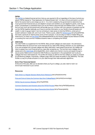 Section 1: The College Application
FAFSA
The FAFSA is a federal financial aid form that you are required to fill out regardless of the type of school you
attend. FAFSA stands for “Free Application for Federal Student Aid”--it’s free to fill out and submit, so don’t
fall for the scams that try and charge you for it. It is a form created by the government to determine how
much government financial aid you are eligible to receive and whether you are eligible for grants, work study,
and/or unsubsidized or subsidized loans such as the Perkins (discontinued) and Stafford loans. In order to
find out how much aid the government will actually give you, sit down with your parents or guardians and fill
out the FAFSA together (basically you’ll have to provide information on your family’s financial assets and
wealth in order to gauge need). It can be confusing to make sense of what the FAFSA is, what sorts of
student aid/loans it deals with, and much more. There’s a post, called the FAFSA Guide (bit.ly/GuideFAFSA)
that does a good job at clearing away some of that confusion. It can be easy to make a mistake filling out
these forms, so check out this article (bit.ly/MistakesFAFSA) by the Florida College Access Network (FCAN)
on avoiding the most common mistakes students make in completing the FAFSA.
CSS Profile
The CSS Profile is a supplement for the FAFSA. Many private colleges are need-aware—the admissions
committee takes into account how much financial aid you need while making a decision on your application.
If you are accepted into a private college that offers need-blind, need-based financial aid, the college will
have to assess how much financial aid you need after accepting you. The tool that many colleges use to
assess aid is the CSS Profile (bit.ly/ApplyCSS), which collects your family’s income and assets through a
secure portal. Make sure to include the CSS Profile as a requirement in the spreadsheet next to all your
colleges that have need-based aid. The profile will charge you $25 for the first college you apply to and $16
for all following colleges. Importantly, colleges judge need and weigh the ability to pay differently. The CSS
Profile is a way for private schools to run your data through their need estimator algorithms.
End of Year Transcript Submit
At the end of the year, after you’ve decided where you’ll go to college, you also need to mail in an
end-of-year transcript to your school.
Resources:
Early Action vs. Regular Decision Myths (from Peterson’s) (bit.ly/EarlyActionInfo)
Pros and Cons of Using the Common App (from CollegeRaptor) (bit.ly/InfoCommonApp)
FAFSA Tips & Common Mistakes (bit.ly/TipsFAFSA)
Common Questions (and Answers) about the FAFSA Process (https://bit.ly/FAFSAQuestions)
Everything You Need to Know About Transcripts (from Niche) (bit.ly/TranscriptsInfo)
20 MIT License Copyright © 2022 Fair Opportunity Project
 