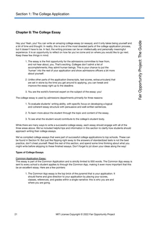 Section 1: The College Application
Chapter 8: The College Essay
Hey you! Yeah, you! You can write an amazing college essay (or essays), and it only takes being yourself and
a bit of time and thought. In reality, this is one of the most dreaded parts of the college application process,
but it doesn’t have to be. In fact, the writing process can be an intellectually and personally meaningful
experience. It is an opportunity to reflect on how far you’ve come and on where you would like to go next.
Keep these few things in mind:
1. The essay is the first opportunity for the admissions committee to hear from,
and not hear about, you. That’s exciting. Colleges don’t admit a list of
accomplishments; they admit human beings. This is your chance to put the
‘human’ into the rest of your application and show admissions officers a bit more
about yourself.
2. Unlike other parts of the application (transcripts, test scores, extracurriculars) that
are set in stone by the time you get around to applying, you can tweak and
improve the essay right up to the deadline.
3. You are the world’s foremost expert on the subject of the essay: you!
The college essay is used by admissions departments primarily for three reasons:
1. To evaluate students’ writing ability, with specific focus on developing a logical
and coherent essay structure with persuasive and well-written sentences.
2. To learn more about the student through the topic and content of the essay.
3. To see what the student would contribute to the college’s student body.
While there are many ways to write a successful college essay, each essay should engage with all of the
three areas above. We’ve included helpful tips and information in this section to clarify how students should
approach writing their college essays.
We’ve compiled college essays that were part of successful college applications to top schools. These can
be found in Section IV. But just like flipping right away to the answers of standardized tests is not the best
practice, don’t cheat yourself. Read the rest of this section, and spend some time thinking about what you
might write before skipping to these finished essays. Don’t forget to jot down your ideas along the way!
Types of College Essays
Common Application Essay:
This essay is part of the Common Application and is strictly limited to 650 words. The Common App essay is
sent to every school a student applies to through the Common App, making it even more important that this
be an excellent essay. Here are a few pointers:
1. The Common App essay is the top brick of the pyramid that is your application. It
should frame and give direction to your application by placing your scores,
classes, references, and grades within a single narrative: this is who you are and
where you are going.
21 MIT License Copyright © 2022 Fair Opportunity Project
 