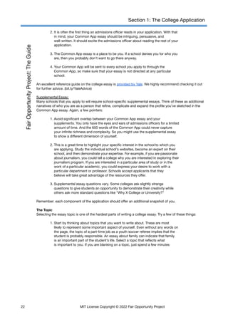 Section 1: The College Application
2. It is often the first thing an admissions officer reads in your application. With that
in mind, your Common App essay should be intriguing, persuasive, and
well-written. It should excite the admissions officer about reading the rest of your
application.
3. The Common App essay is a place to be you. If a school denies you for who you
are, then you probably don’t want to go there anyway.
4. Your Common App will be sent to every school you apply to through the
Common App, so make sure that your essay is not directed at any particular
school.
An excellent reference guide on the college essay is provided by Yale. We highly recommend checking it out
for further advice. (bit.ly/YaleAdvice)
Supplemental Essay:
Many schools that you apply to will require school-specific supplemental essays. Think of these as additional
narratives of who you are as a person that refine, complicate and expand the profile you’ve sketched in the
Common App essay. Again, a few pointers:
1. Avoid significant overlap between your Common App essay and your
supplements. You only have the eyes and ears of admissions officers for a limited
amount of time. And the 650 words of the Common App could never capture
your infinite richness and complexity. So you might use the supplemental essay
to show a different dimension of yourself.
2. This is a great time to highlight your specific interest in the school to which you
are applying. Study the individual school’s websites, become an expert on their
school, and then demonstrate your expertise. For example, if you are passionate
about journalism, you could tell a college why you are interested in exploring their
journalism program. If you are interested in a particular area of study or in the
work of a particular academic, you could express your desire to work with a
particular department or professor. Schools accept applicants that they
believe will take great advantage of the resources they offer.
3. Supplemental essay questions vary. Some colleges ask slightly strange
questions to give students an opportunity to demonstrate their creativity while
others ask more standard questions like “Why X College or University?”
Remember: each component of the application should offer an additional snapshot of you.
The Topic
Selecting the essay topic is one of the hardest parts of writing a college essay. Try a few of these things:
1. Start by thinking about topics that you want to write about. These are most
likely to represent some important aspect of yourself. Even without any words on
the page, the topic of a part-time job as a youth soccer referee implies that the
student is probably responsible. An essay about family can indicate that family
is an important part of the student’s life. Select a topic that reflects what
is important to you. If you are blanking on a topic, just spend a few minutes
22 MIT License Copyright © 2022 Fair Opportunity Project
 