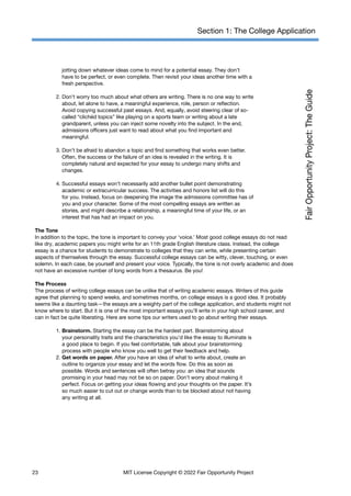 Section 1: The College Application
jotting down whatever ideas come to mind for a potential essay. They don’t
have to be perfect, or even complete. Then revisit your ideas another time with a
fresh perspective.
2. Don’t worry too much about what others are writing. There is no one way to write
about, let alone to have, a meaningful experience, role, person or reflection.
Avoid copying successful past essays. And, equally, avoid steering clear of so-
called “clichéd topics” like playing on a sports team or writing about a late
grandparent, unless you can inject some novelty into the subject. In the end,
admissions officers just want to read about what you find important and
meaningful.
3. Don’t be afraid to abandon a topic and find something that works even better.
Often, the success or the failure of an idea is revealed in the writing. It is
completely natural and expected for your essay to undergo many shifts and
changes.
4. Successful essays won’t necessarily add another bullet point demonstrating
academic or extracurricular success. The activities and honors list will do this
for you. Instead, focus on deepening the image the admissions committee has of
you and your character. Some of the most compelling essays are written as
stories, and might describe a relationship, a meaningful time of your life, or an
interest that has had an impact on you.
The Tone
In addition to the topic, the tone is important to convey your ‘voice.’ Most good college essays do not read
like dry, academic papers you might write for an 11th grade English literature class. Instead, the college
essay is a chance for students to demonstrate to colleges that they can write, while presenting certain
aspects of themselves through the essay. Successful college essays can be witty, clever, touching, or even
solemn. In each case, be yourself and present your voice. Typically, the tone is not overly academic and does
not have an excessive number of long words from a thesaurus. Be you!
The Process
The process of writing college essays can be unlike that of writing academic essays. Writers of this guide
agree that planning to spend weeks, and sometimes months, on college essays is a good idea. It probably
seems like a daunting task—the essays are a weighty part of the college application, and students might not
know where to start. But it is one of the most important essays you’ll write in your high school career, and
can in fact be quite liberating. Here are some tips our writers used to go about writing their essays.
1. Brainstorm. Starting the essay can be the hardest part. Brainstorming about
your personality traits and the characteristics you’d like the essay to illuminate is
a good place to begin. If you feel comfortable, talk about your brainstorming
process with people who know you well to get their feedback and help.
2. Get words on paper. After you have an idea of what to write about, create an
outline to organize your essay and let the words flow. Do this as soon as
possible. Words and sentences will often betray you: an idea that sounds
promising in your head may not be so on paper. Don’t worry about making it
perfect. Focus on getting your ideas flowing and your thoughts on the paper. It’s
so much easier to cut out or change words than to be blocked about not having
any writing at all.
23 MIT License Copyright © 2022 Fair Opportunity Project
 