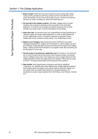 Section 1: The College Application
3. Keep it simple. Sentences should be simple and communicate ideas clearly.
Trying to fluff up sentences with fancy words is not the most effective use of
space. Remember, this is a time to show traits of yours, not show how well you
can look up words in a thesaurus. More fluff means less you!
4. Put yourself in the college’s position. Ultimately, colleges want to accept
students who are going to graduate and be successful in the world after
graduation. It is vital for you to present yourself as someone who can think
critically, who loves to learn, and who has passion for something.
5. Show don’t tell. You should convey your characteristics through experiences or
reflection instead of through explicit statements. In order to demonstrate that
you are intellectually curious, it is better to describe an example of being
intellectually curious instead of openly stating “I am intellectually curious.”
6. Balance use of imagery. Most sentences should contribute to the goal of
displaying characteristics. Imagery can be important to ‘set the stage,’ but don’t
go overboard. Vividly describing scenes only furthers the first goal of the college
essay—making it clear that the student is a competent writer. But overwriting can
be off-putting in its own way.
7. Use the essay to say what your application can’t. The essay is the chance for
you to communicate what the test scores, lists of extracurriculars, and awards
cannot. Colleges want to learn what makes you unique. Imagine sitting with the
college admissions officer and responding to the question “What else do I need
to know?” The essay should reflect some response to this question.
8. Stay humble. Avoid drawing easy conclusions and forcing “satisfying”
conclusions. You will likely have many different and complex feelings, questions
and thoughts about the subject of your essay. Keep an optimistic outlook, but
your essay need not resolve these tensions in one grand epiphany. The
conclusion you reach is less important than the thinking—your thinking—that led
to it.
24 MIT License Copyright © 2022 Fair Opportunity Project
 