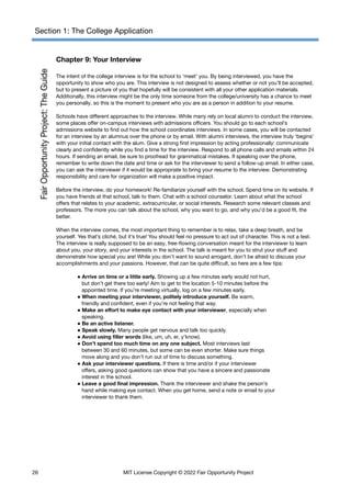Section 1: The College Application
Chapter 9: Your Interview
The intent of the college interview is for the school to ‘meet’ you. By being interviewed, you have the
opportunity to show who you are. This interview is not designed to assess whether or not you’ll be accepted,
but to present a picture of you that hopefully will be consistent with all your other application materials.
Additionally, this interview might be the only time someone from the college/university has a chance to meet
you personally, so this is the moment to present who you are as a person in addition to your resume.
Schools have different approaches to the interview. While many rely on local alumni to conduct the interview,
some places offer on-campus interviews with admissions officers. You should go to each school’s
admissions website to find out how the school coordinates interviews. In some cases, you will be contacted
for an interview by an alumnus over the phone or by email. With alumni interviews, the interview truly ‘begins’
with your initial contact with the alum. Give a strong first impression by acting professionally: communicate
clearly and confidently while you find a time for the interview. Respond to all phone calls and emails within 24
hours. If sending an email, be sure to proofread for grammatical mistakes. If speaking over the phone,
remember to write down the date and time or ask for the interviewer to send a follow-up email. In either case,
you can ask the interviewer if it would be appropriate to bring your resume to the interview. Demonstrating
responsibility and care for organization will make a positive impact.
Before the interview, do your homework! Re-familiarize yourself with the school. Spend time on its website. If
you have friends at that school, talk to them. Chat with a school counselor. Learn about what the school
offers that relates to your academic, extracurricular, or social interests. Research some relevant classes and
professors. The more you can talk about the school, why you want to go, and why you’d be a good fit, the
better.
When the interview comes, the most important thing to remember is to relax, take a deep breath, and be
yourself. Yes that’s cliché, but it’s true! You should feel no pressure to act out of character. This is not a test.
The interview is really supposed to be an easy, free-flowing conversation meant for the interviewer to learn
about you, your story, and your interests in the school. The talk is meant for you to strut your stuff and
demonstrate how special you are! While you don’t want to sound arrogant, don’t be afraid to discuss your
accomplishments and your passions. However, that can be quite difficult, so here are a few tips:
● Arrive on time or a little early. Showing up a few minutes early would not hurt,
but don’t get there too early! Aim to get to the location 5-10 minutes before the
appointed time. If you’re meeting virtually, log on a few minutes early.
● When meeting your interviewer, politely introduce yourself. Be warm,
friendly and confident, even if you’re not feeling that way.
● Make an effort to make eye contact with your interviewer, especially when
speaking.
● Be an active listener.
● Speak slowly. Many people get nervous and talk too quickly.
● Avoid using filler words (like, um, uh, er, y’know).
● Don’t spend too much time on any one subject. Most interviews last
between 30 and 60 minutes, but some can be even shorter. Make sure things
move along and you don’t run out of time to discuss something.
● Ask your interviewer questions. If there is time and/or if your interviewer
offers, asking good questions can show that you have a sincere and passionate
interest in the school.
● Leave a good final impression. Thank the interviewer and shake the person’s
hand while making eye contact. When you get home, send a note or email to your
interviewer to thank them.
26 MIT License Copyright © 2022 Fair Opportunity Project
 
