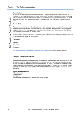 Section 1: The College Application
Thank You Note
As an act of courtesy, it is nice to send each interviewer a thank you note, usually within 24 hours of the
interview. It should be a handwritten note or well-written email. You should thank the interviewer for meeting
with you, refer to something that happened during the conversation, and express how excited you are about
attending the school. Here is a rough example of a thank you note, to be amended to your own personal
voice:
Dear Ms. Smith,
Thank you for interviewing me on Tuesday afternoon. I really enjoyed speaking to you about your experiences
at the University of Chicago and particularly liked your story of meeting Milton Friedman. I still can’t believe
you got to chat with him. I also appreciated your book recommendation. I’ve already ordered Catch-22 and
look forward to reading it over the next few weeks.
Our conversation confirmed why I’m so excited about going to the University of Chicago. I will let you know of
my admissions result as soon as I am notified.
Thanks again!
Sincerely,
Luke Heine
Resources:
How to Write a College Interview Thank You Email (from InterviewFocus) (bit.ly/InterviewThankYou)
Chapter 10: Update Letters
If something worthwhile occurs between when you submit your application and when they notify you of your
admissions results, we suggest writing a letter to the colleges to which you’re applying to update them and
let them know that you’re still seriously considering attending the school if accepted. We recommend doing
this after application submission, and of course before decision day. It is useful to send the colleges that you
applied to an update letter during early November for Early Admissions and during mid-February for regular
admissions.
What to update colleges on:
1. Extracurriculars
2. New projects
3. Awards
4. Acceptances at other schools—let them know you’re wanted!
28 MIT License Copyright © 2022 Fair Opportunity Project
 