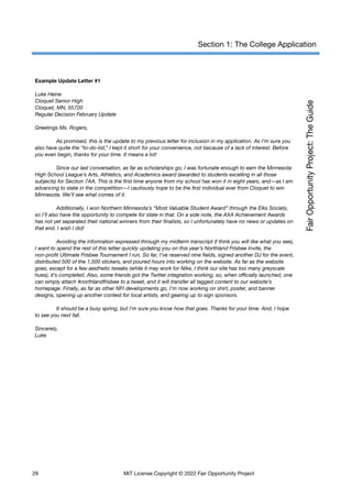 Section 1: The College Application
Example Update Letter #1
Luke Heine
Cloquet Senior High
Cloquet, MN, 55720
Regular Decision February Update
Greetings Ms. Rogers,
As promised, this is the update to my previous letter for inclusion in my application. As I’m sure you
also have quite the “to-do-list,” I kept it short for your convenience, not because of a lack of interest. Before
you even begin, thanks for your time. It means a lot!
Since our last conversation, as far as scholarships go, I was fortunate enough to earn the Minnesota
High School League’s Arts, Athletics, and Academics award (awarded to students excelling in all those
subjects) for Section 7AA. This is the first time anyone from my school has won it in eight years, and—as I am
advancing to state in the competition—I cautiously hope to be the first individual ever from Cloquet to win
Minnesota. We’ll see what comes of it.
Additionally, I won Northern Minnesota’s “Most Valuable Student Award” through the Elks Society,
so I’ll also have the opportunity to compete for state in that. On a side note, the AXA Achievement Awards
has not yet separated their national winners from their finalists, so I unfortunately have no news or updates on
that end. I wish I did!
Avoiding the information expressed through my midterm transcript (I think you will like what you see),
I want to spend the rest of this letter quickly updating you on this year’s Northland Frisbee Invite, the
non-profit Ultimate Frisbee Tournament I run. So far, I’ve reserved nine fields, signed another DJ for the event,
distributed 500 of the 1,500 stickers, and poured hours into working on the website. As far as the website
goes, except for a few aesthetic tweaks (while it may work for Nike, I think our site has too many greyscale
hues), it’s completed. Also, some friends got the Twitter integration working, so, when officially launched, one
can simply attach #northlandfrisbee to a tweet, and it will transfer all tagged content to our website’s
homepage. Finally, as far as other NFI developments go, I’m now working on shirt, poster, and banner
designs, opening up another contest for local artists, and gearing up to sign sponsors.
It should be a busy spring, but I’m sure you know how that goes. Thanks for your time. And, I hope
to see you next fall.
Sincerely,
Luke
29 MIT License Copyright © 2022 Fair Opportunity Project
 