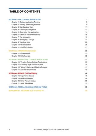 TABLE OF CONTENTS
SECTION 1: THE COLLEGE APPLICATION 7
Chapter 1: College Application Timeline 7
Chapter 2: Starting Your College Search 9
Chapter 3: Standardized Tests 11
Chapter 4: Creating a College List 13
Chapter 5: Organizing the Application 14
Chapter 6: Letters of Recommendation 16
Chapter 7: The Application 17
Chapter 8: Writing Your Essays 21
Chapter 9: Your Interview 26
Chapter 10: Update Letters 28
Chapter 11: Post Submission 31
SECTION 2: AFFORDING COLLEGE 33
Chapter 12: Financial Aid 33
Chapter 13: Scholarships 35
SECTION 3: BEFORE THE COLLEGE APPLICATION 37
Chapter 14: Timeline Before College Applications 37
Chapter 15: Choosing High School Courses 39
Chapter 16: Taking Initiative and Starting Projects 41
Chapter 17: Summer Experiences 45
SECTION 4: ESSAYS THAT WORKED 46
Chapter 18: Experience Essays 46
Chapter 19: Reflection Essays 48
Chapter 20: Strict Prompt Essays 55
Chapter 21: Short Responses 57
SECTION 5: FEEDBACK AND ADDITIONAL TOOLS 59
SUPPLEMENT: CHANGES DUE TO COVID-19 60
3 MIT License Copyright © 2022 Fair Opportunity Project
 