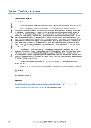 Section 1: The College Application
Example Update Letter #2
Dear Mr. Curtis,
I am writing this letter to express my genuine interest in attending Ohio Wesleyan University next fall.
Since I submitted my application in December, I have undertaken more responsibilities and
continued to focus on my academic success. Backpacks for Peru, an organization I founded to contribute to
my older sister’s community service mission trips, has become a nonprofit corporation and will become an
annual event. As Co-Captain of my varsity tennis team, I have led my team to a 2nd place ranking in our
district, a 9th place ranking in the state, and a qualification for the state championship tournament. I am also
now an Opinions Editor for our school’s student-run website, StudentConnect, and I have qualified for FBLA
States in economics after I took my district’s economics test on January 16th. Furthermore, I was just notified
that I am a Coca-Cola Scholars Program Finalist (selected out of 90,000 applicants and 2,200 semi-finalists).
All the while, I have excelled in my IB requirements—a 4,000 word Extended Essay (I wrote mine on death
imagery in T.S. Eliot’s poetry) and various IB internal assessments—while, as evident in my mid-year report,
earning straight “A’s” for the first two semesters.
Ohio Wesleyan is my top-choice school. Ohio Wesleyan’s mathematics program is ideal for me
because its strong faculty, notably Professor Jackson and Professor Dietrich, would offer me chances to learn
and research under pioneers in the fields. This program, paired with Ohio Wesleyan’s flexible curriculum,
would enable me to combine complex mathematics and a broad foundation in the liberal arts. However, most
importantly, the people there will embolden me to learn through interaction—discussions that are intellectually
stimulating, vitalizing, and passionate.
I hope to act on my sincere desire to be a part of, and contribute to, Ohio Wesleyan’s dynamic
campus next fall.
Thank you for your consideration! Please contact me if there are any questions about my application.
Kind Regards,
Alice
Ohio Wesleyan Hopeful ‘18
Resources:
How to Write a Great Letter of Continued Interest (from College Essay Guy) (bit.ly/ContinuedInterest)
College Confidential: Should I Update Colleges? (bit.ly/AchievementUpdate)
30 MIT License Copyright © 2022 Fair Opportunity Project
 