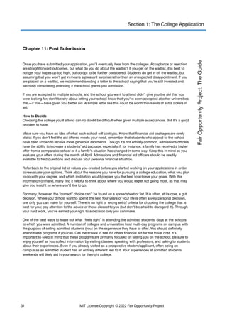 Section 1: The College Application
Chapter 11: Post Submission
Once you have submitted your application, you’ll eventually hear from the colleges. Acceptance or rejection
are straightforward outcomes, but what do you do about the waitlist? If you get on the waitlist, it is best to
not get your hopes up too high, but do opt to be further considered. Students do get in off the waitlist, but
assuming that you won’t get in means a pleasant surprise rather than an unexpected disappointment. If you
are placed on a waitlist, we recommend sending a letter to the school saying that you’re still invested and
seriously considering attending if the school grants you admission.
If you are accepted to multiple schools, and the school you want to attend didn’t give you the aid that you
were looking for, don’t be shy about letting your school know that you’ve been accepted at other universities
that—if true—have given you better aid. A simple letter like this could be worth thousands of extra dollars in
aid.
How to Decide
Choosing the college you’ll attend can no doubt be difficult when given multiple acceptances. But it’s a good
problem to have!
Make sure you have an idea of what each school will cost you. Know that financial aid packages are rarely
static: if you don’t feel the aid offered meets your need, remember that students who appeal to the school
have been known to receive more generous allotments. Though it’s not entirely common, admissions officers
have the ability to increase a students’ aid package, especially if, for instance, a family has received a higher
offer from a comparable school or if a family’s situation has changed in some way. Keep this in mind as you
evaluate your offers during the month of April. Admissions and financial aid officers should be readily
available to field questions and discuss your personal financial situation.
Refer back to the original list of values you created before you started working on your applications in order
to reevaluate your options. Think about the reasons you have for pursuing a college education, what you plan
to do with your degree, and which institution would prepare you the best to achieve your goals. With this
information on hand, many find it helpful to think about where you would regret not going most, as that may
give you insight on where you’d like to go.
For many, however, the “correct” choice can’t be found on a spreadsheet or list. It is often, at its core, a gut
decision. Where you’d most want to spend the next four years of your life is often a very personal decision,
one only you can make for yourself. There is no right or wrong set of criteria for choosing the college that is
best for you; pay attention to the advice of those closest to you (but don’t be afraid to disregard it!). Through
your hard work, you’ve earned your right to a decision only you can make.
One of the best ways to tease out what “feels right” is attending the admitted students' days at the schools
to which you were admitted. A number of colleges and universities host multi-day programs on campus with
the purpose of selling admitted students (you) on the experience they have to offer. You should definitely
attend these programs if you can. Call the school to see if it offers financial aid for the travel cost. It’s
important to keep in mind that these programs are primarily focused on selling you on the school. Be sure to
enjoy yourself as you collect information by visiting classes, speaking with professors, and talking to students
about their experiences. Even if you already visited as a prospective student/applicant, often being on
campus as an admitted student has an entirely different feel to it. Your experiences at admitted students
weekends will likely aid in your search for the right college.
31 MIT License Copyright © 2022 Fair Opportunity Project
 