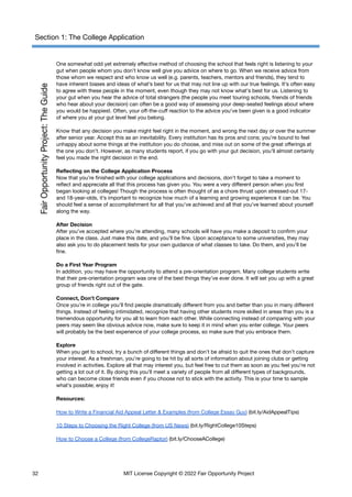 Section 1: The College Application
One somewhat odd yet extremely effective method of choosing the school that feels right is listening to your
gut when people whom you don’t know well give you advice on where to go. When we receive advice from
those whom we respect and who know us well (e.g. parents, teachers, mentors and friends), they tend to
have inherent biases and ideas of what’s best for us that may not line up with our true feelings. It’s often easy
to agree with these people in the moment, even though they may not know what’s best for us. Listening to
your gut when you hear the advice of total strangers (the people you meet touring schools, friends of friends
who hear about your decision) can often be a good way of assessing your deep-seated feelings about where
you would be happiest. Often, your off-the-cuff reaction to the advice you’ve been given is a good indicator
of where you at your gut level feel you belong.
Know that any decision you make might feel right in the moment, and wrong the next day or over the summer
after senior year. Accept this as an inevitability. Every institution has its pros and cons; you’re bound to feel
unhappy about some things at the institution you do choose, and miss out on some of the great offerings at
the one you don’t. However, as many students report, if you go with your gut decision, you’ll almost certainly
feel you made the right decision in the end.
Reflecting on the College Application Process
Now that you’re finished with your college applications and decisions, don’t forget to take a moment to
reflect and appreciate all that this process has given you. You were a very different person when you first
began looking at colleges! Though the process is often thought of as a chore thrust upon stressed-out 17-
and 18-year-olds, it’s important to recognize how much of a learning and growing experience it can be. You
should feel a sense of accomplishment for all that you’ve achieved and all that you’ve learned about yourself
along the way.
After Decision
After you’ve accepted where you’re attending, many schools will have you make a deposit to confirm your
place in the class. Just make this date, and you’ll be fine. Upon acceptance to some universities, they may
also ask you to do placement tests for your own guidance of what classes to take. Do them, and you’ll be
fine.
Do a First Year Program
In addition, you may have the opportunity to attend a pre-orientation program. Many college students write
that their pre-orientation program was one of the best things they’ve ever done. It will set you up with a great
group of friends right out of the gate.
Connect, Don’t Compare
Once you’re in college you’ll find people dramatically different from you and better than you in many different
things. Instead of feeling intimidated, recognize that having other students more skilled in areas than you is a
tremendous opportunity for you all to learn from each other. While connecting instead of comparing with your
peers may seem like obvious advice now, make sure to keep it in mind when you enter college. Your peers
will probably be the best experience of your college process, so make sure that you embrace them.
Explore
When you get to school, try a bunch of different things and don’t be afraid to quit the ones that don’t capture
your interest. As a freshman, you’re going to be hit by all sorts of information about joining clubs or getting
involved in activities. Explore all that may interest you, but feel free to cut them as soon as you feel you’re not
getting a lot out of it. By doing this you’ll meet a variety of people from all different types of backgrounds,
who can become close friends even if you choose not to stick with the activity. This is your time to sample
what’s possible; enjoy it!
Resources:
How to Write a Financial Aid Appeal Letter & Examples (from College Essay Guy) (bit.ly/AidAppealTips)
10 Steps to Choosing the Right College (from US News) (bit.ly/RightCollege10Steps)
How to Choose a College (from CollegeRaptor) (bit.ly/ChooseACollege)
32 MIT License Copyright © 2022 Fair Opportunity Project
 