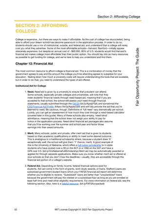 Section 2: Affording College
SECTION 2: AFFORDING
COLLEGE
College is expensive...but there are ways to make it affordable. As the cost of college has skyrocketed, being
able to afford your dream school has become paramount in the application process. In order to do so,
students should use a mix of institutional, outside, and federal aid, and understand that a college will rarely
cost you what they advertise. Some of the most affordable schools—Harvard, Stanford—initially appear
obscenely expensive, but despite an annual cost of ~$60,000, 90% of U.S. students would find Harvard’s
financial aid makes college more affordable than their public option. You should tap into as many resources
as possible to get funding for college, and we’re here to help you understand and find them.
Chapter 12: Financial Aid
The most common resource to afford college is financial aid. This is a combination of money that the
government agrees to pay and the amount the college you’ll be attending agrees to subsidize for your
education. Nailing down how much a university costs will require understanding the tools that are available,
but in order to do that, you need to understand the types of aid offered.
Institutional Aid for College
1. Need. Need aid is given by a university to ensure that a student can attend.
Some schools, especially private colleges and universities, will note that they
meet students’ financial needs through need-based aid, meaning that if you are
accepted to that school, the school will assess your need through financial
statements, usually submitted through the FAFSA (bit.ly/ApplyFSA) and sometimes the
CSS/Financial Aid Profile, (https://bit.ly/ApplyCSS) and will fully provide the aid that you’re
deemed to need. Be cautious, though. Definitions of ‘full need’ vary dramatically per school.
Luckily, you can get an assessment of how much they cost through a need-based calculator
(covered later in this guide). Many of these schools also employ ‘need-blind’
admittance, meaning that the school does not weigh your ability to pay for
tuition in the application process. Need-blind financial aid packages also assume
that you’ll be working over the summer and school year and factor those
earnings into their award amounts.
2. Merit. Many schools, public and private, offer merit aid that is given to students
based on their academic qualifications or ability to meet some desired outcome.
This is analogous to a traditional scholarship where, because a student does ‘X’
exceptionally well, the school will give them ‘Y’ (hence, merit). A good example of
this is the University of Alabama, which offers a full-tuition scholarship to in-state
students who have scored over a 30 on the ACT or a 1360 on the SAT and have a
GPA over 3.5. (bit.ly/UniAlabamaFullScholarship) Merit aid may be automatically awarded or
applied for through separate applications. Make sure you know whether merit aid is offered at
your schools so that you don’t miss the deadlines—usually, they are accessible through the
financial aid portion of a college’s website.
3. Federal Aid. Depending on family income, federal financial options exist for
students. Aid can come in the form of grants, work study awards, or loans. Stafford Loans are
subsidized government student loans which your FAFSA financial aid report will determine
whether you’re eligible to receive. “Subsidized” loans are better than “unsubsidized” loans
because the government will pay the interest on a subsidized loan as long as you are enrolled at
least half-time and meet other eligibility requirements. For more information on federal aid, see the
following section. Also, here is a helpful resource. (bit.ly/FAFSAunpacked)
33 MIT License Copyright © 2022 Fair Opportunity Project
 