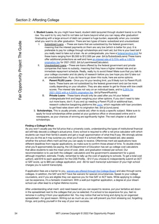 Section 2: Affording College
4. Student Loans. As you might have heard, student debt (acquired through student loans) is on the
rise. You want to try very hard to not take out loans beyond what you can repay after graduation!
Graduating with a large amount of debt can present a huge burden, especially when you consider
what you want to do after graduation. There are two types of loans: subsidized and unsubsidized.
I. Subsidized Loans – These are loans that are subsidized by the federal government,
meaning that the interest payments on them are very low (which is better for you). It is
preferable to pay for college through scholarships and merit aid, but this is your best bet if
you really need to take out a loan. As an undergraduate, you have a federal lending limit for
these loans ranging from $5,500 to $12,500 per year. (bit.ly/SubsidizedLoans) These loans
offer additional protections as well and have an interest rate of 3.73% with a 1.057%
origination fee for 2021-2022. (bit.ly/LoanInterestCalculator)
II. Unsubsidized Loans – These are loans offered by the federal government and private
companies that have no subsidy, meaning that they have a higher interest rate and an
immediate repayment schedule. Really, really try to avoid these! Make sure that you talk to
your college counselor and do plenty of research before you (we hope you don’t) take out
an unsubsidized loan. If you do have to go down this route, here are some options:
A. Parent PLUS Loans - Once you hit your lending limit, you'll likely turn to Parent PLUS
loans. These loans are not subsidized by the federal government and can be more
costly depending on your situation. They are also easier to get for those with low credit
scores. The interest rate does not vary on an individual basis, and is 6.28% for
2021-2022 with a 4.228% origination fee. (bit.ly/ParentPlusInfo)
B. Private Loans - These loans should only be used after you hit your federal
undergraduate limit and begin weighing your other options. If you don't need to take
out more loans, don't. If you end up needing a Parent PLUS or additional loan,
research collective bargaining platforms like Juno, which negotiate with loan providers
to get fixed rates down with no origination fee. (bit.ly/JunoLoans)
5. Scholarships. This is usually private, outside aid, often to study a specific subject. Make sure to
apply for local scholarships either posted at your guidance office or showcased online and in
newspapers, as your chances of winning are significantly higher. The next chapter is all about
scholarships.
Finding a College’s Price
As you won’t usually pay the full price that a university costs, understanding the types of institutional financial
aid will help decode a college’s actual price. Every school is required to offer a net price calculator with which
students can input their family’s assets and get a rough approximation of what they’ll pay. We strongly advise
that you do this as it may surprise you what you’ll owe! If a school offers need-based aid, also assess
whether the school offers merit aid that you can apply to receive. Oftentimes merit aid applications have
different deadlines from regular applications, so make sure to confirm those ahead of time. To double check
what you’ll approximately be paying, the US Department of Education has set up college cost calculators
that allow students to see the mean price of cost, debt, and graduation indexed per school. Our
recommendation is to use both the colleges’ calculators and the government’s assessment for a good,
although imperfect, estimate. Finally, remember to tally up the cost of applying to schools. To get a total cost
upfront, add $16 to each application for the CSS Profile, ~$12 if you choose to independently submit an ACT
or SAT score, up to $85 per college application, and ~$5 for each transcript submission (if your high school
charges you to submit transcripts).
If application fees are a barrier to you, waivers are offered through the College Board and also through some
colleges. In addition, the SAT and ACT have fee waivers for special circumstances. Speak to your college
counselors, and if you are eligible they can approve you for free SAT or ACT tests. While applying to college
can be expensive, it’s a fantastic investment. With a well-put-together application, a degree at your dream
school can often lead to a higher lifetime income.
After understanding what merit- and need-based aid you can expect to receive, put your tentative aid down
in the spreadsheet next to the colleges that you’ve selected. If a school is too expensive for you, feel no
remorse in cutting it from your application list. You may notice that we’re living and dying by an organized
spreadsheet—for good reason. Writing out as much as you can will prevent you from stressing out, forgetting
things, and putting yourself in the way of your own success.
34 MIT License Copyright © 2022 Fair Opportunity Project
 