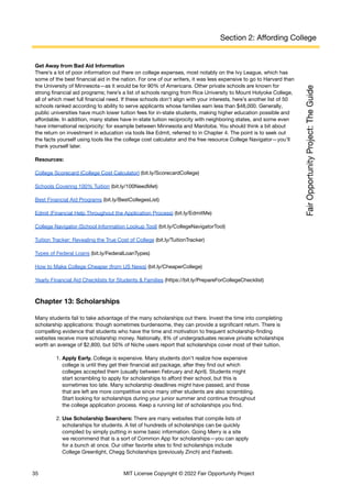 Section 2: Affording College
Get Away from Bad Aid Information
There’s a lot of poor information out there on college expenses, most notably on the Ivy League, which has
some of the best financial aid in the nation. For one of our writers, it was less expensive to go to Harvard than
the University of Minnesota—as it would be for 90% of Americans. Other private schools are known for
strong financial aid programs; here’s a list of schools ranging from Rice University to Mount Holyoke College,
all of which meet full financial need. If these schools don’t align with your interests, here’s another list of 50
schools ranked according to ability to serve applicants whose families earn less than $48,000. Generally,
public universities have much lower tuition fees for in-state students, making higher education possible and
affordable. In addition, many states have in-state tuition reciprocity with neighboring states, and some even
have international reciprocity: for example between Minnesota and Manitoba. You should think a bit about
the return on investment in education via tools like Edmit, referred to in Chapter 4. The point is to seek out
the facts yourself using tools like the college cost calculator and the free resource College Navigator—you’ll
thank yourself later.
Resources:
College Scorecard (College Cost Calculator) (bit.ly/ScorecardCollege)
Schools Covering 100% Tuition (bit.ly/100NeedMet)
Best Financial Aid Programs (bit.ly/BestCollegesList)
Edmit (Financial Help Throughout the Application Process) (bit.ly/EdmitMe)
College Navigator (School Information Lookup Tool) (bit.ly/CollegeNavigatorTool)
Tuition Tracker: Revealing the True Cost of College (bit.ly/TuitionTracker)
Types of Federal Loans (bit.ly/FederalLoanTypes)
How to Make College Cheaper (from US News) (bit.ly/CheaperCollege)
Yearly Financial Aid Checklists for Students & Families (https://bit.ly/PrepareForCollegeChecklist)
Chapter 13: Scholarships
Many students fail to take advantage of the many scholarships out there. Invest the time into completing
scholarship applications: though sometimes burdensome, they can provide a significant return. There is
compelling evidence that students who have the time and motivation to frequent scholarship-finding
websites receive more scholarship money. Nationally, 8% of undergraduates receive private scholarships
worth an average of $2,800, but 50% of Niche users report that scholarships cover most of their tuition.
1. Apply Early. College is expensive. Many students don’t realize how expensive
college is until they get their financial aid package, after they find out which
colleges accepted them (usually between February and April). Students might
start scrambling to apply for scholarships to afford their school, but this is
sometimes too late. Many scholarship deadlines might have passed, and those
that are left are more competitive since many other students are also scrambling.
Start looking for scholarships during your junior summer and continue throughout
the college application process. Keep a running list of scholarships you find.
2. Use Scholarship Searchers: There are many websites that compile lists of
scholarships for students. A list of hundreds of scholarships can be quickly
compiled by simply putting in some basic information. Going Merry is a site
we recommend that is a sort of Common App for scholarships—you can apply
for a bunch at once. Our other favorite sites to find scholarships include
College Greenlight, Chegg Scholarships (previously Zinch) and Fastweb.
35 MIT License Copyright © 2022 Fair Opportunity Project
 