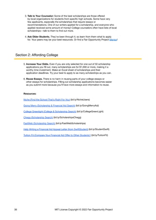 3. Talk to Your Counselor: Some of the best scholarships are those offered
by local organizations for students from specific high schools. Some have very
few applicants, especially the scholarships that require essays or
recommendations. One of our writers applied for a scholarship, and everyone who
applied received some amount of money! College counselors often have lists of local
scholarships—talk to them to find out more.
4. Ask Older Students. They’ve been through it, so learn from them what to apply
for. Your peers may be your best resources. Or find a Fair Opportunity Project Mentor!
Section 2: Affording College
5. Increase Your Odds. Even if you are only selected for one out of 50 scholarship
applications you fill out, many scholarships are for $1,000 or more, making it a
worthy time investment. Make an Excel sheet of scholarships and their
application deadlines. Try your best to apply to as many scholarships as you can.
6. Reuse Essays. There is no harm in reusing parts of your college essays or
other essays for scholarships. Filling out scholarship applications becomes easier
as you submit more because you’ll have more essays and information to reuse.
Resources:
Niche (Find the School That’s Right For You) (bit.ly/NicheUsers)
Going Merry (Scholarship & Financial Aid Search) (bit.ly/GoingMerryAid)
College Greenlight (College & Scholarship Search) (bit.ly/CollegeGreenLight)
Chegg (Scholarship Search) (bit.ly/ScholarshipsChegg)
FastWeb (Scholarship Search) (bit.ly/FastWebScholarships)
Help Writing a Financial Aid Appeal Letter (from SwiftStudent) (bit.ly/StudentSwift)
Tuition Fit (Compare Your Financial Aid Offer to Other Students') (bit.ly/TuitionFit)
36 MIT License Copyright © 2022 Fair Opportunity Project
 
