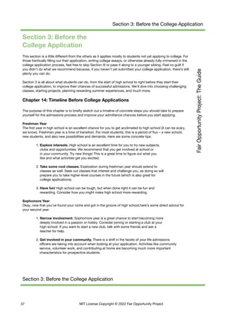 Section 3: Before the College Application
Section 3: Before the
College Application
This section is a little different from the others as it applies mostly to students not yet applying to college. For
those frantically filling out their application, writing college essays, or otherwise already fully immersed in the
college application process, feel free to skip Section III or pass it along to a younger sibling. Feel no guilt if
you didn't do what we recommend because, if you haven’t yet submitted your college application, there’s still
plenty you can do.
Section 3 is all about what students can do, from the start of high school to right before they start their
college application, to improve their chances of successful admissions. We’ll dive into choosing challenging
classes, starting projects, planning rewarding summer experiences, and much more.
Chapter 14: Timeline Before College Applications
The purpose of this chapter is to briefly sketch out a timeline of concrete steps you should take to prepare
yourself for the admissions process and improve your admittance chances before you start applying.
Freshman Year
The first year in high school is an excellent chance for you to get acclimated to high school (it can be scary,
we know). Freshman year is a time of transition. For most students, this is a period of flux – a new school,
new students, and also new possibilities and demands. Here are some concrete tips:
1. Explore interests. High school is an excellent time for you to try new subjects,
clubs and opportunities. We recommend that you get involved at school or
in your community. Try new things! This is a great time to figure out what you
like and what activities get you excited.
2. Take some cool classes. Exploration during freshman year should extend to
classes as well. Seek out classes that interest and challenge you, as doing so will
prepare you to take higher-level courses in the future (which is also great for
college applications).
3. Have fun! High school can be tough, but when done right it can be fun and
rewarding. Consider how you might make high school more rewarding.
Sophomore Year
Okay, now that you’ve found your niche and got in the groove of high school,here’s some direct advice for
your second year.
1. Narrow involvement. Sophomore year is a great chance to start becoming more
deeply involved in a passion or hobby. Consider joining or starting a club at your
high school. If you want to start a new club, talk with some friends and ask a
teacher for help.
2. Get involved in your community. There is a shift in the facets of your life admissions
officers are taking into account when looking at your application. Activities like community
service, volunteer work, and contributing at home are becoming much more important
characteristics for prospective students.
Section 3: Before the College Application
37 MIT License Copyright © 2022 Fair Opportunity Project
 
