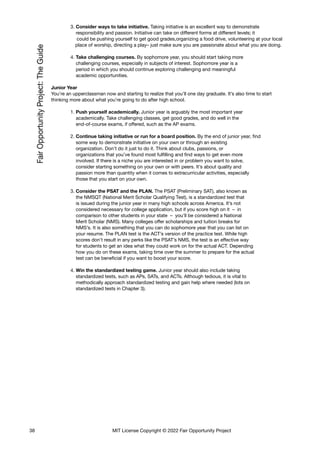 3. Consider ways to take initiative. Taking initiative is an excellent way to demonstrate
responsibility and passion. Initiative can take on different forms at different levels; it
could be pushing yourself to get good grades,organizing a food drive, volunteering at your local
place of worship, directing a play– just make sure you are passionate about what you are doing.
4. Take challenging courses. By sophomore year, you should start taking more
challenging courses, especially in subjects of interest. Sophomore year is a
period in which you should continue exploring challenging and meaningful
academic opportunities.
Junior Year
You’re an upperclassman now and starting to realize that you’ll one day graduate. It’s also time to start
thinking more about what you’re going to do after high school.
1. Push yourself academically. Junior year is arguably the most important year
academically. Take challenging classes, get good grades, and do well in the
end-of-course exams, if offered, such as the AP exams.
2. Continue taking initiative or run for a board position. By the end of junior year, find
some way to demonstrate initiative on your own or through an existing
organization. Don’t do it just to do it. Think about clubs, passions, or
organizations that you’ve found most fulfilling and find ways to get even more
involved. If there is a niche you are interested in or problem you want to solve,
consider starting something on your own or with peers. It’s about quality and
passion more than quantity when it comes to extracurricular activities, especially
those that you start on your own.
3. Consider the PSAT and the PLAN. The PSAT (Preliminary SAT), also known as
the NMSQT (National Merit Scholar Qualifying Test), is a standardized test that
is issued during the junior year in many high schools across America. It’s not
considered necessary for college application, but if you score high on it – in
comparison to other students in your state – you’ll be considered a National
Merit Scholar (NMS). Many colleges offer scholarships and tuition breaks for
NMS’s. It is also something that you can do sophomore year that you can list on
your resume. The PLAN test is the ACT’s version of the practice test. While high
scores don’t result in any perks like the PSAT’s NMS, the test is an effective way
for students to get an idea what they could work on for the actual ACT. Depending
how you do on these exams, taking time over the summer to prepare for the actual
test can be beneficial if you want to boost your score.
4. Win the standardized testing game. Junior year should also include taking
standardized tests, such as APs, SATs, and ACTs. Although tedious, it is vital to
methodically approach standardized testing and gain help where needed (lots on
standardized tests in Chapter 3).
38 MIT License Copyright © 2022 Fair Opportunity Project
 