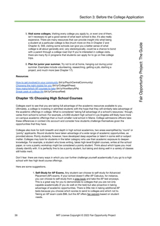 Section 3: Before the College Application
5. Visit some colleges. Visiting every college you apply to, or even one of them,
isn’t necessary to get a good sense of what each school is like. It’s also really
expensive. There are many resources that can provide insight into what being
a student at a particular college is like (much more on this in Chapter 2 and
Chapter 4). Still, visiting some schools can give you a better sense of what
college is all about generally and, very stereotypically, could be a chance to bond
with a parent through a college road trip! If you’re interested in college visits,
there are many fly-in programs that students can apply for to go on free college
trips.
6. Plan for junior year summer. Try not to sit at home, hanging out during junior
summer. Examples include volunteering, researching, getting a job, starting a
project, and much more (see Chapter 17).
Resources
How to get involved in your community (bit.ly/PsychCentralCommunity)
Choosing the right club(s) for you (bit.ly/CollegeXPress)
How many/which AP courses to take (bit.ly/HowManyAPs)
Sneak peek at college life (bit.ly/CampusReel)
Chapter 15: Choosing High School Courses
Colleges want to see that you are taking full advantage of the academic resources available to you.
Ultimately, a college is investing in admitted students with the hope that they will similarly take advantage of
the academic offerings in college. What is considered ‘taking full advantage of a school’s resources,’ though,
varies from school to school. For example, a 6,000-student high school in Los Angeles will likely have more
on-campus academic offerings than a much smaller rural school in Maine. College admissions officers take
these differences in context into account and consider how students challenge themselves given the
opportunities that they have.
Colleges also look for both breadth and depth in high school academics, two areas exemplified by ‘round’ or
‘pointy’ applicants. Round students have taken advantage of a wide range of academic opportunities, as
provided above. Pointy students, however, have developed deep expertise or talent in some skill or subject
matter. Colleges may look for students in the latter category who use their academic exposure to deepen
knowledge. For example, a student who loves writing, takes high-level English courses, writes at the school
paper, or runs a poetry workshop might be considered a pointy student. Think about which types you most
closely identify with. It is perfectly fine to be a pointy student, but taking and doing well in a variety of classes
still holds merit.
Don’t fear: there are many ways in which you can further challenge yourself academically if you go to a high
school with few high-level course offerings.
Here are some suggestions.
1. Self-Study for AP Exams. Any student can choose to self-study for Advanced
Placement (AP) exams. If your school doesn't offer AP Calculus, for instance,
you can choose to self-study from a prep book and take the AP test anyways.
This is a great way for you to demonstrate to colleges that you are not only
capable academically (if you do well on the test) but also proactive in taking
advantage of academic opportunities. There is little risk in taking additional AP
tests because you choose which scores to send to colleges and which not to.
Taking an AP exam costs $96, but the AP offers fee waivers based on student
needs.
39 MIT License Copyright © 2022 Fair Opportunity Project
 