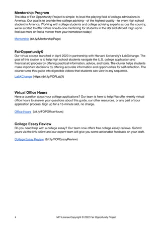 Mentorship Program
The idea of Fair Opportunity Project is simple: to level the playing field of college admissions in
America. Our goal is to provide free college advising—of the highest quality—to every high school
student in America.  Working with college students and college advising experts across the country,
we’re excited to offer virtual one-to-one mentoring for students in the US and abroad. Sign up to
find out more or find a mentor from your hometown today!
Mentorship (bit.ly/MentorshipPage)
FairOpportunityX
Our virtual course launched in April 2020 in partnership with Harvard University’s LabXchange. The
goal of this cluster is to help high school students navigate the U.S. college application and
financial aid process by offering practical information, advice, and tools. The cluster helps students
make important decisions by offering accurate information and opportunities for self-reflection. The
course turns this guide into digestible videos that students can view in any sequence.
LabXChange (https://bit.ly/FOPLabX)
Virtual Office Hours
Have a question about your college applications? Our team is here to help! We offer weekly virtual
office hours to answer your questions about this guide, our other resources, or any part of your
application process. Sign up for a 15-minute slot, no charge.
Office Hours (bit.ly/FOPOfficeHours)
College Essay Review
Do you need help with a college essay? Our team now offers free college essay reviews. Submit
yours via the link below and our expert team will give you some actionable feedback on your draft.
College Essay Review (bit.ly/FOPEssayReview)
4 MIT License Copyright © 2022 Fair Opportunity Project
 